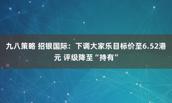 九八策略 招银国际：下调大家乐目标价至6.52港元 评级降至“持有”