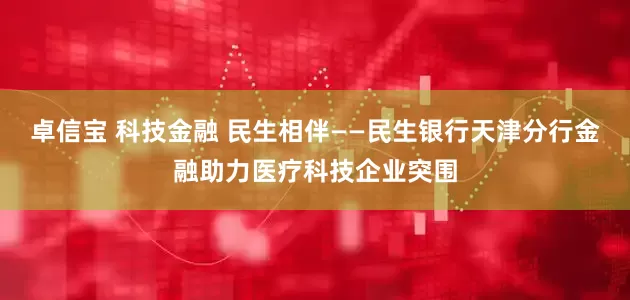 卓信宝 科技金融 民生相伴——民生银行天津分行金融助力医疗科技企业突围